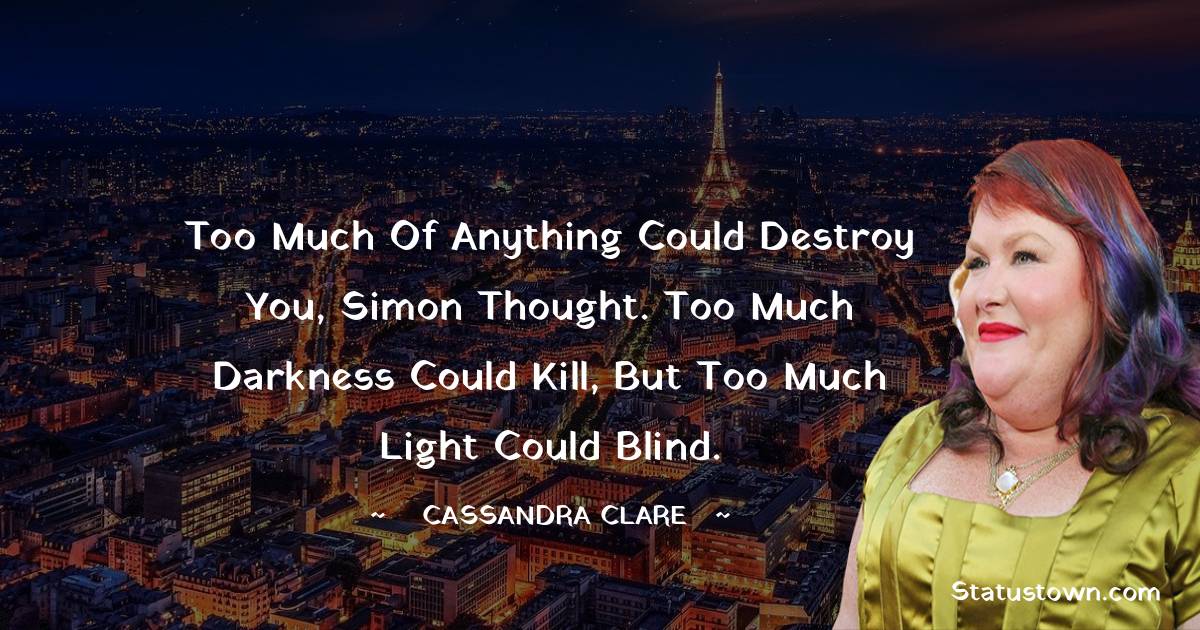 Cassandra Clare Quotes - Too much of anything could destroy you, Simon thought. Too much darkness could kill, but too much light could blind.